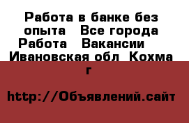 Работа в банке без опыта - Все города Работа » Вакансии   . Ивановская обл.,Кохма г.